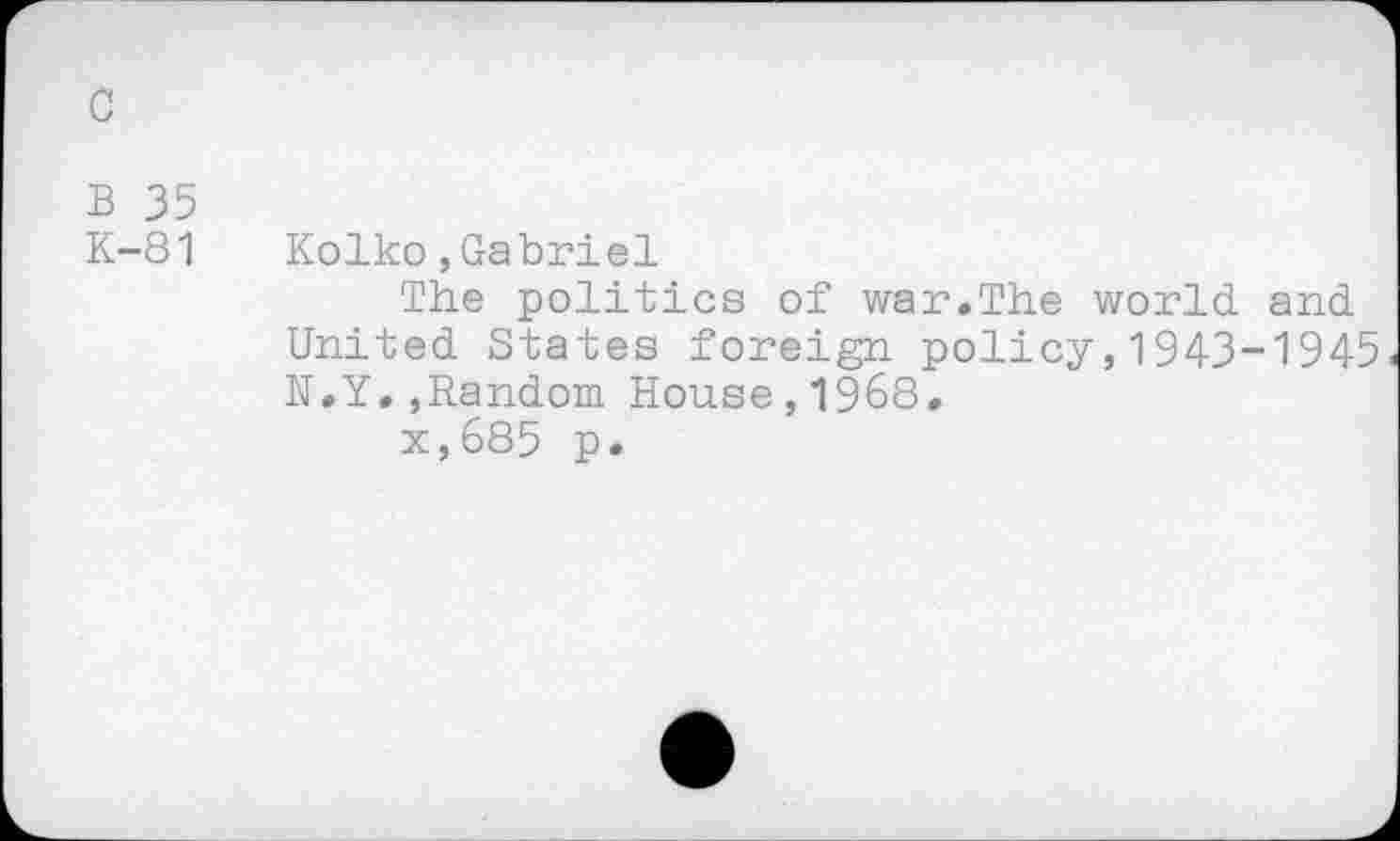 ﻿c
B 35
K-81 Kolko,Gabriel
The politics of war.The world, and United States foreign policy,1943-1945 N.Y.,Random House,1968.
x,685 p.